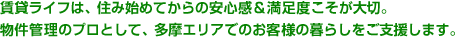 賃貸ライフは、住み始めてからの 安心感＆満足度こそが大切。 物件管理のプロとして、多摩エリアでの お客様の暮らしをご支援します。 賃貸ライフは、住み始めてからの 安心感＆満足度こそが大切。 物件管理のプロとして、多摩エリアでの お客様の暮らしをご支援します。 